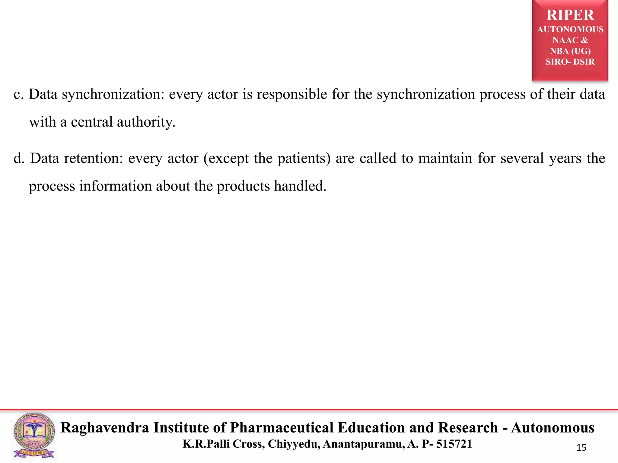 RIPER
AUTONOMOUS
NAAC &
NBA (UG)
SIRO- DSIR
Raghavendra Institute of Pharmaceutical Education and Research - Autonomous
K.R.Palli Cross, Chiyyedu, Anantapuramu, A. P- 515721 15
c. Data synchronization: every actor is responsible for the synchronization process of their data
with a central authority.
d. Data retention: every actor (except the patients) are called to maintain for several years the
process information about the products handled.
 