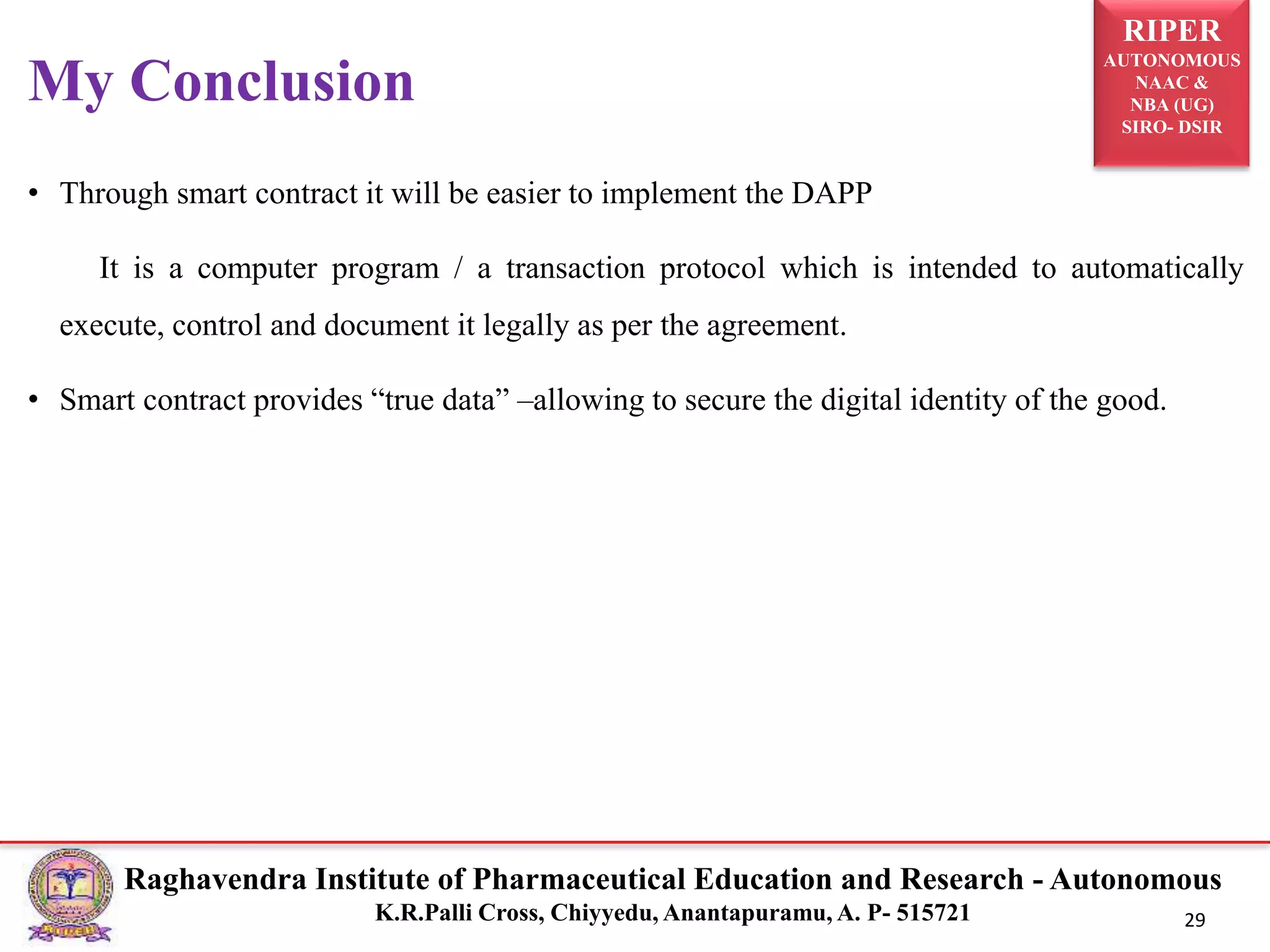 RIPER
AUTONOMOUS
NAAC &
NBA (UG)
SIRO- DSIR
Raghavendra Institute of Pharmaceutical Education and Research - Autonomous
K.R.Palli Cross, Chiyyedu, Anantapuramu, A. P- 515721 29
• Through smart contract it will be easier to implement the DAPP
It is a computer program / a transaction protocol which is intended to automatically
execute, control and document it legally as per the agreement.
• Smart contract provides “true data” –allowing to secure the digital identity of the good.
My Conclusion
 