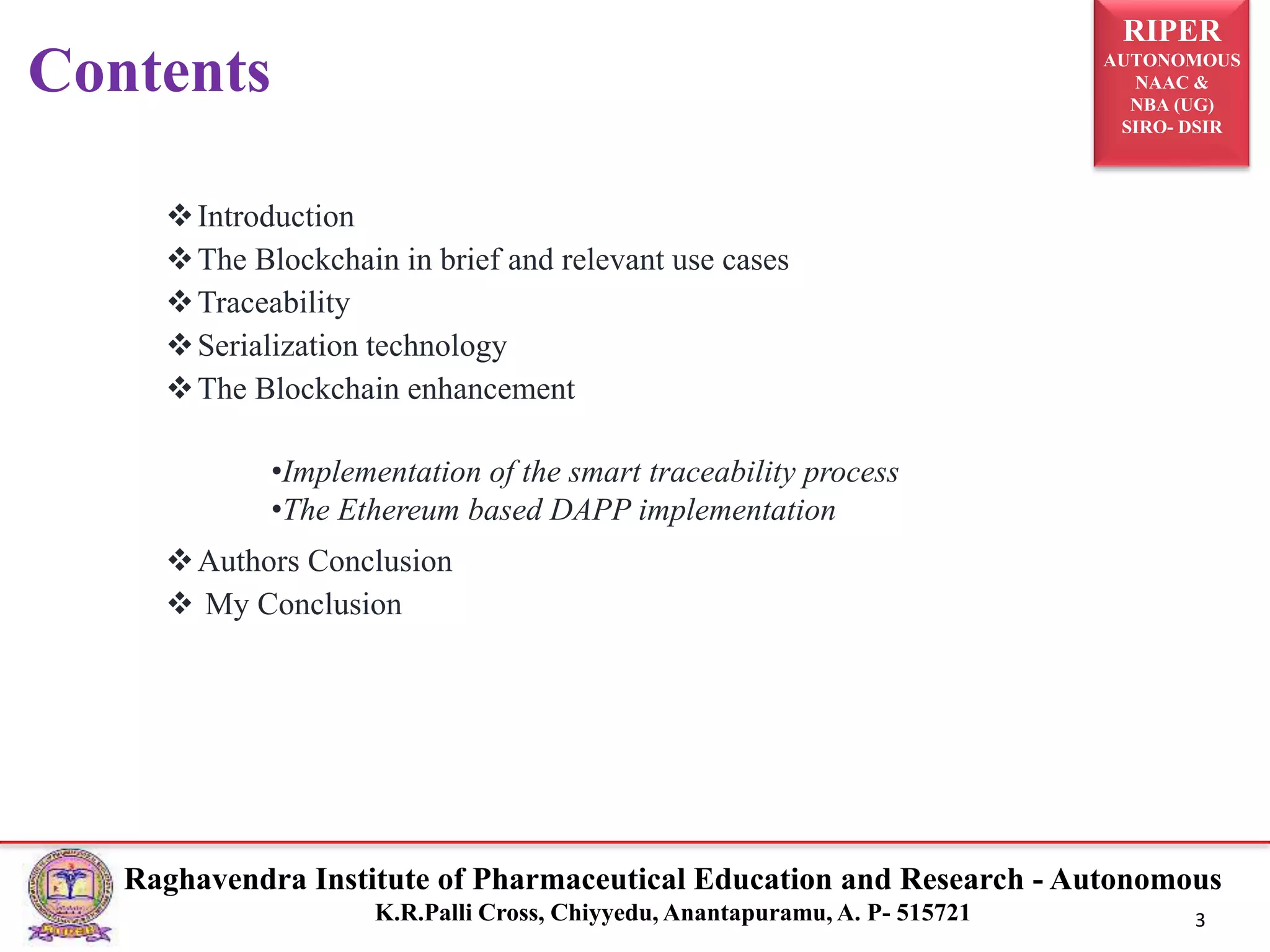 RIPER
AUTONOMOUS
NAAC &
NBA (UG)
SIRO- DSIR
Raghavendra Institute of Pharmaceutical Education and Research - Autonomous
K.R.Palli Cross, Chiyyedu, Anantapuramu, A. P- 515721 3
Introduction
The Blockchain in brief and relevant use cases
Traceability
Serialization technology
The Blockchain enhancement
Authors Conclusion
 My Conclusion
Contents
•Implementation of the smart traceability process
•The Ethereum based DAPP implementation
 