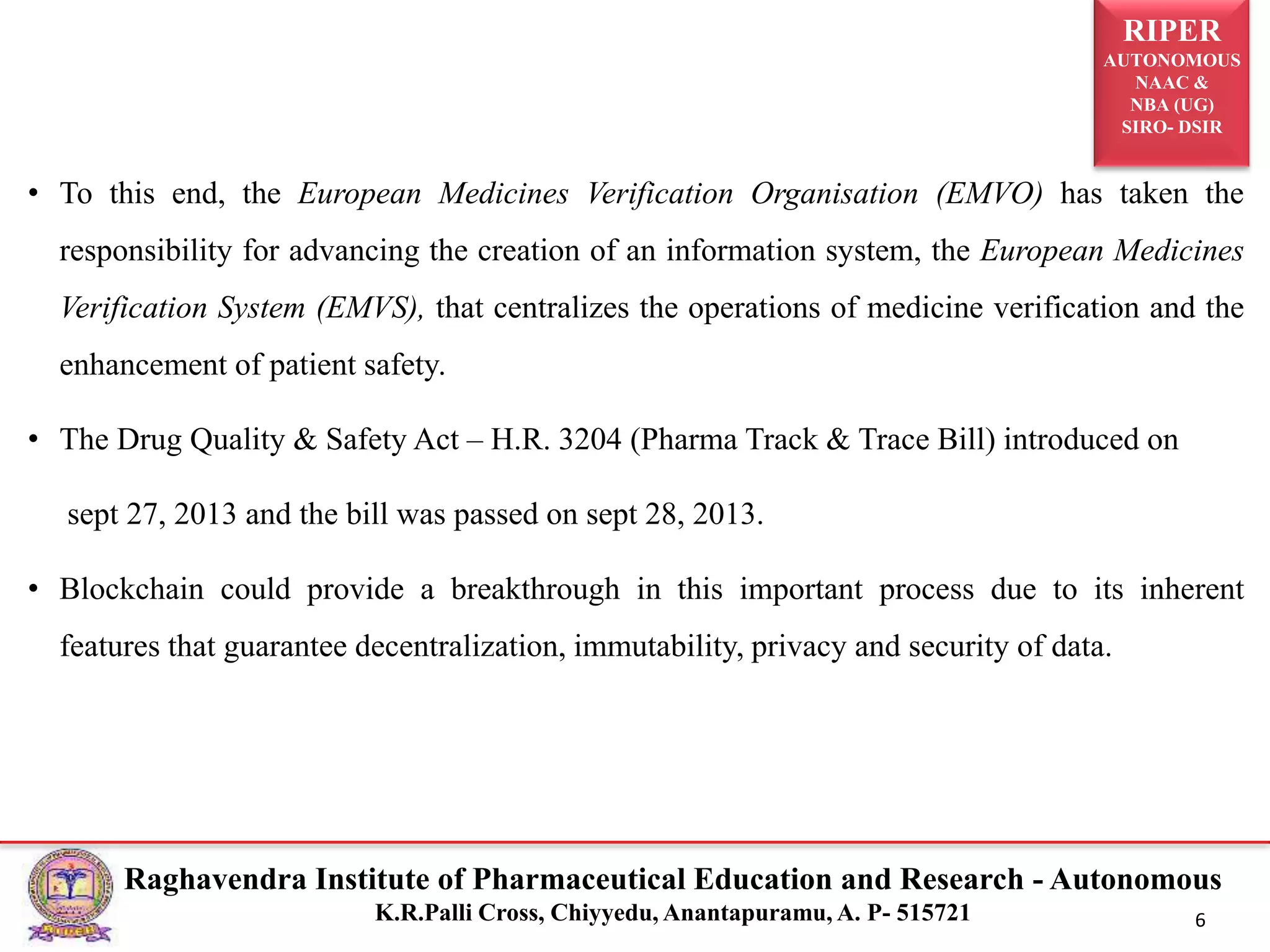 RIPER
AUTONOMOUS
NAAC &
NBA (UG)
SIRO- DSIR
Raghavendra Institute of Pharmaceutical Education and Research - Autonomous
K.R.Palli Cross, Chiyyedu, Anantapuramu, A. P- 515721 6
• To this end, the European Medicines Verification Organisation (EMVO) has taken the
responsibility for advancing the creation of an information system, the European Medicines
Verification System (EMVS), that centralizes the operations of medicine verification and the
enhancement of patient safety.
• The Drug Quality & Safety Act – H.R. 3204 (Pharma Track & Trace Bill) introduced on
sept 27, 2013 and the bill was passed on sept 28, 2013.
• Blockchain could provide a breakthrough in this important process due to its inherent
features that guarantee decentralization, immutability, privacy and security of data.
 