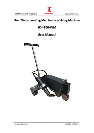 JC MACHINERY & TOOLS INC. Quality We Trust
_____________________________________________________________________
www.jc-tool.com info@jc-tool.com
Roof Waterproofing Membrane Welding Machine
JC-4200-WM
User Manual
 