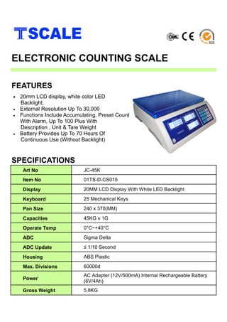 • 20mm LCD display, white color LED
Backlight.
• External Resolution Up To 30,000
• Functions Include Accumulating, Preset Count
With Alarm, Up To 100 Plus With
Description , Unit & Tare Weight
• Battery Provides Up To 70 Hours Of
Continuous Use (Without Backlight)
FEATURES
ELECTRONIC COUNTING SCALE
Art No JC-45K
Item No 01TS-D-CS015
Display 20MM LCD Display With White LED Backlight
Keyboard 25 Mechanical Keys
Pan Size 240 x 370(MM)
Capacities 45KG x 1G
Operate Temp 0°C~+40°C
ADC Sigma Delta
ADC Update ≤ 1/10 Second
Housing ABS Plastic
Max. Divisions 60000d
Power
AC Adapter (12V/500mA) Internal Rechargeable Battery
(6V/4Ah)
Gross Weight 5.8KG
SPECIFICATIONS
 
