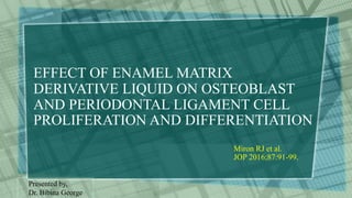 EFFECT OF ENAMEL MATRIX
DERIVATIVE LIQUID ON OSTEOBLAST
AND PERIODONTAL LIGAMENT CELL
PROLIFERATION AND DIFFERENTIATION
Miron RJ et al.
JOP 2016;87:91-99.
Presented by,
Dr. Bibina George
 
