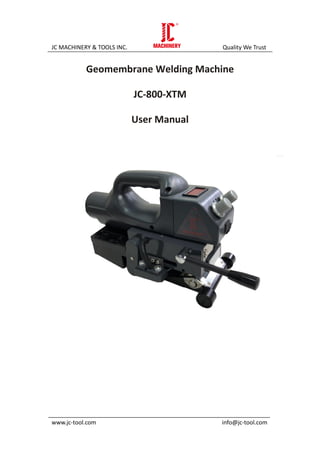 JC MACHINERY & TOOLS INC. Quality We Trust
_____________________________________________________________________
www.jc-tool.com info@jc-tool.com
Geomembrane Welding Machine
JC-800-XTM
User Manual
 