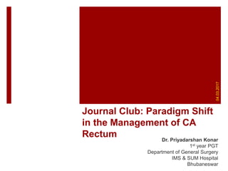 Journal Club: Paradigm Shift
in the Management of CA
Rectum Dr. Priyadarshan Konar
1st year PGT
Department of General Surgery
IMS & SUM Hospital
Bhubaneswar
04.03.2017
 