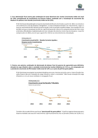 2. Essa deterioração fiscal ocorreu pela combinação de menor dinamismo das receitas (crescimento médio real anual
de 5,9%), principalmente de transferências do Governo Federal, combinada com a manutenção do crescimento das
despesas em patamar mais elevado (crescimento médio real de 6,9%).
R-De fatohouve desaceleraçãona taxa de crescimentoda Receita do Estado a partir de 2012, no entanto o
crescimentoanoa ano das despesas“obrigatórias”, ouseja as despesasexcluídas do investimento, seguiu a
taxa de crescimentoda RCL-Receita Corrente Líquida, como se percebe nográficoabaixo. Com exceção do ano
de 2012, em que o crescimento da RCL foi significativamente inferior ao comporta mento dos dois anos
anteriores, dificultandoa implementação de uma redução tão drástica neste tipo de despesa , o que foi
compensado em 2013, ano em que o gasto foi inferior ao crescimento da arrecadação.
3. Ocorreu uma péssima combinação de deterioração do balanço fiscal do governo de superavitário para deficitário,
elevação da carga tributária sobre a sociedade (crescimento das receitas tributárias em 7,1% a.a., em comparação com
a previsão de crescimento do PIB Estadual médio anual de 4,4% a.a.) e piora do perfil do gasto público.
R-De fatohouve crescimento nasreceitastributárias anoa ano, masisso coincidiu com a intensificação das
ações fiscais e não com“elevação da carga tributária sobre a sociedade”. Não houve elevação de carga
tributária e sim um maior combate à sonegação fiscal.
Também nãose pode afirmar que houve “piora do perfil do gasto público”. O gráficoseguinte demonstra que o
Governo manteve uma taxa de investimento significativamente alta no período (média de 12,2% a.a.).
 