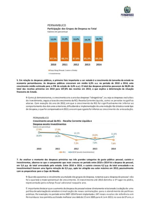 5. Em relação às despesas públicas, o primeiro fato importante a ser notado é o crescimento do tamanho do estado na
economia pernambucana. As despesas públicas cresceram em média 6,9% a.a. no período de 2010 a 2014, ante
crescimento médio estimado para o PIB do estado de 4,4% a.a.). O total das despesas primárias passaram de 98,8% do
total das receitas primárias em 2010 para 107,8% das receitas em 2014, o que explica a deterioração da situação
financeira do Estado.
R-Como já demonstramos, o crescimentoano a anodas despesas “obrigatórias”, ou seja as despesas excluídas
do investimento, seguiua taxa de crescimento da RCL-Receita Corrente Líquida, como se percebe no gráfico
abaixo. Com exceção do ano de 2012, em que o crescimento da RCL foi significativame nte inferior ao
comportamento dos dois anos anteriores, dificultandoa implementação de uma redução tão drástica neste tipo
de despesa, o que foi compensadoem2013, anoem que o gastofoi inferior ao crescimento da arrecadação.
7. Ao analisar o montante das despesas primárias nas três grandes categorias do gasto público: pessoal, custeio e
investimentos, observa-se que o componente que mais cresceu no período entre 2010 e 2014 foi a despesa de pessoal,
em 5,6 p.p. do total arrecadado pelo estado. Entre 2010 e 2014, o custeio cresceu 4,2 p.p. do total arrecadado e os
investimentos3 tiveram uma ligeira retração de 0,5 p.p., após ter atingido seu valor máximo em 2013, possivelmente
com os preparativos para a Copa do Mundo.
R-Quandoapuramos o crescimento acumulado dos grupos de despesa, notamos que a despesa de pessoal não
foi a que teve o maior percentual de crescimento. O investimento até 2013 detinha o 1º lugar no pódio,
representado pelo esforço fiscal adicional naquele ano.
É importante destacar que o aumento da despesa de pessoal esteve diretamente relacionado à adoçãode uma
política de valorizaçãodo servidor e à realização de novas contratações para o atendimento de políticas
públicas. Por exemplo, no período entre 2007-2014 foram implantadas 247 novas escolas de referência em
Pernambuco. Isso permitiuaoEstado melhorar seuIdebde 2.5 em 2005 para 4.1 em 2013, no caso do5º ano, e
 