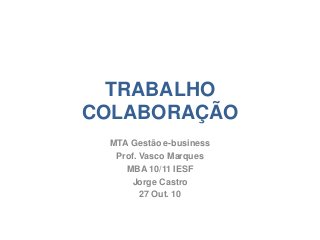 TRABALHO
COLABORAÇÃO
MTA Gestão e-business
Prof. Vasco Marques
MBA 10/11 IESF
Jorge Castro
27 Out. 10
 
