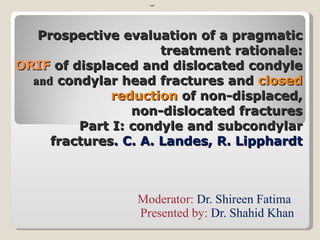 Prospective evaluation of a pragmatic treatment rationale: ORIF  of displaced and dislocated condyle  and  condylar   head fractures and  closed reduction  of non-displaced, non-dislocated fractures Part I: condyle and subcondylar fractures .  C. A. Landes, R. Lipphardt Moderator:  Dr. Shireen Fatima  Presented by:  Dr. Shahid Khan ypagk 