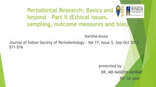 Periodontal Research: Basics and
beyond – Part II (Ethical issues,
sampling, outcome measures and bias)
Haritha Avula
Journal of Indian Society of Periodontology - Vol 17, Issue 5, Sep-Oct 2013
571-576
presented by
DR. MD NASEEM ASHRAF
PG 1st year
 