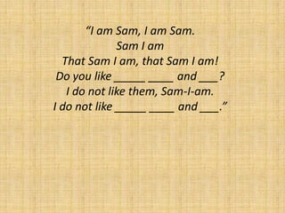 “I am Sam, I am Sam.Sam I amThat Sam I am, that Sam I am!Do you like _____ ____ and ___?I do not like them, Sam-I-am.I do not like _____ ____ and ___.” 