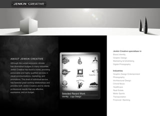 Jenkin Creative specializes in
                                                Brand Identity
                                                Graphic Design
ABOUT JENKIN CREATIVE
                                                Marketing & Advertising
Although the current economic climate
                                                Digital Photography
has diminished budgets in many industries,
Jenkin Creative has found a niche, providing
                                                Industries
personable and highly qualified services in
                                                Graphic Design Entertainment
visual communications, marketing, and
                                                Photography
promotions. This level of individual service
                                                Architectural Design
has fostered great working relationships and    Choral Music
provides both Jenkin Creative and its clients
                                                Healthcare
professional results that are effective,
                                                Real Estate
expressive, and on budget.
                                                Motor Sports
                                                Transportation
                                                Financial / Banking
 