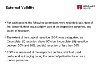 External Validity
• For each patient, the following parameters were recorded: sex, date of
first (second, third, etc.) surgery, age at the respective surgeries, and
extent of resection.
• The extent of the surgical resection (EOR) was categorized as
(i)complete, (ii) resection above 90% but incomplete, (iii) resection
between 50% and 90%, and (iv) resection of less than 50%.
• EOR was assessed at the respective centres, which all used
postoperative imaging during the period of patient inclusion as a
routine procedure.
 