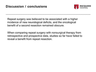 Discussion / conclusions
Repeat surgery was believed to be associated with a higher
incidence of new neurological deficits, and the oncological
benefit of a second resection remained obscure.
When comparing repeat surgery with nonsurgical therapy from
retrospective and prospective data, studies so far have failed to
reveal a benefit from repeat resection.
 