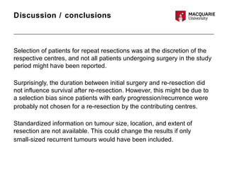 Discussion / conclusions
Selection of patients for repeat resections was at the discretion of the
respective centres, and not all patients undergoing surgery in the study
period might have been reported.
Surprisingly, the duration between initial surgery and re-resection did
not influence survival after re-resection. However, this might be due to
a selection bias since patients with early progression/recurrence were
probably not chosen for a re-resection by the contributing centres.
Standardized information on tumour size, location, and extent of
resection are not available. This could change the results if only
small-sized recurrent tumours would have been included.
 