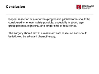 Conclusion
Repeat resection of a recurrent/progressive glioblastoma should be
considered whenever safely possible, especially in young age
group patients, high KPS, and longer time of recurrence.
The surgery should aim at a maximum safe resection and should
be followed by adjuvant chemotherapy.
 