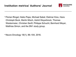 Institution metrics/ Authors/ Journal
• Florian Ringel, Haiko Pape, Michael Sabel, Dietmar Krex, Hans
Christoph Bock, Martin Misch, Astrid Weyerbrock, Thomas
Westermaier, Christian Senft, Philippe Schucht, Bernhard Meyer,
Matthias Simon, and the SN1 study group.
• Neuro-Oncology 18(1), 96–104, 2016.
 