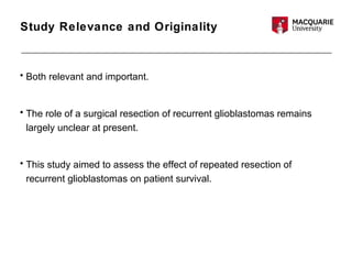 Study Relevance and Originality
• Both relevant and important.
• The role of a surgical resection of recurrent glioblastomas remains
largely unclear at present.
• This study aimed to assess the effect of repeated resection of
recurrent glioblastomas on patient survival.
 