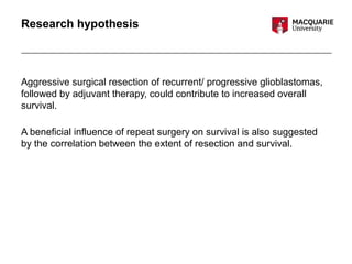 Research hypothesis
Aggressive surgical resection of recurrent/ progressive glioblastomas,
followed by adjuvant therapy, could contribute to increased overall
survival.
A beneficial influence of repeat surgery on survival is also suggested
by the correlation between the extent of resection and survival.
 