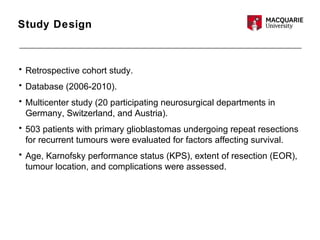 Study Design
• Retrospective cohort study.
• Database (2006-2010).
• Multicenter study (20 participating neurosurgical departments in
Germany, Switzerland, and Austria).
• 503 patients with primary glioblastomas undergoing repeat resections
for recurrent tumours were evaluated for factors affecting survival.
• Age, Karnofsky performance status (KPS), extent of resection (EOR),
tumour location, and complications were assessed.
 