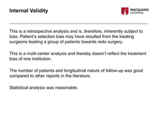 Internal Validity
This is a retrospective analysis and is, therefore, inherently subject to
bias. Patient’s selection bias may have resulted from the treating
surgeons leading a group of patients towards redo surgery.
This is a multi-center analysis and thereby doesn’t reflect the treatment
bias of one institution.
The number of patients and longitudinal nature of follow-up was good
compared to other reports in the literature.
Statistical analysis was reasonable.
 