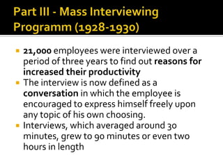  21,000 employees were interviewed over a
period of three years to find out reasons for
increased their productivity
 The interview is now defined as a
conversation in which the employee is
encouraged to express himself freely upon
any topic of his own choosing.
 Interviews, which averaged around 30
minutes, grew to 90 minutes or even two
hours in length
 