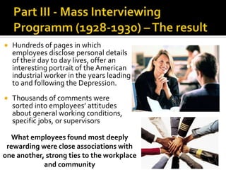  Hundreds of pages in which
employees disclose personal details
of their day to day lives, offer an
interesting portrait of the American
industrial worker in the years leading
to and following the Depression.
 Thousands of comments were
sorted into employees’ attitudes
about general working conditions,
specific jobs, or supervisors
What employees found most deeply
rewarding were close associations with
one another, strong ties to the workplace
and community
 
