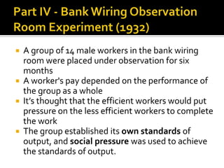 A group of 14 male workers in the bank wiring
room were placed under observation for six
months
 A worker's pay depended on the performance of
the group as a whole
 It’s thought that the efficient workers would put
pressure on the less efficient workers to complete
the work
 The group established its own standards of
output, and social pressure was used to achieve
the standards of output.
 