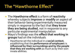  The Hawthorne effect is a form of reactivity
whereby subjects improve or modify an aspect of
their behavior being experimentally measured
simply in response to the fact that they know
they are being studied, not in response to any
particular experimental manipulation
 Mayo's findings was the effect that working in
groups had on the individuals
 Hawthorne set the individual in a social context,
establishing that the performance of employees is
influenced by their surroundings and by the people
that they are working with as much as by their own
innate abilities.
 