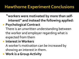 “workers were motivated by more than self-
interest” and instead the following applied:
 Psychological Contract
There is an unwritten understanding between
the worker and employer regarding what is
expected from them
 Interest in Workers
A worker’s motivation can be increased by
showing an interest in them.
 Work is a Group Activity
 