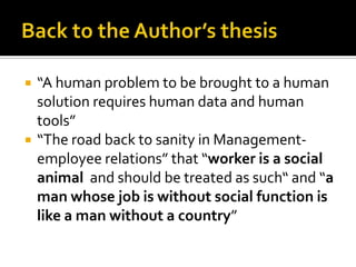  “A human problem to be brought to a human
solution requires human data and human
tools”
 “The road back to sanity in Management-
employee relations” that “worker is a social
animal and should be treated as such“ and “a
man whose job is without social function is
like a man without a country”
 