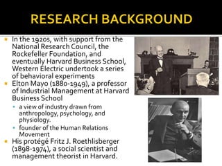  In the 1920s, with support from the
National Research Council, the
Rockefeller Foundation, and
eventually Harvard Business School,
Western Electric undertook a series
of behavioral experiments
 Elton Mayo (1880-1949), a professor
of Industrial Management at Harvard
Business School
 a view of industry drawn from
anthropology, psychology, and
physiology.
 founder of the Human Relations
Movement
 His protégé Fritz J. Roethlisberger
(1898-1974), a social scientist and
management theorist in Harvard.
 