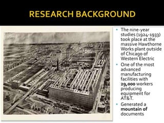  The nine-year
studies (1924-1933)
took place at the
massive Hawthorne
Works plant outside
of Chicago of
Western Electric
 One of the most
advanced
manufacturing
facilities with
29,000 workers
producing
equipment for
AT&T.
 Generated a
mountain of
documents
 