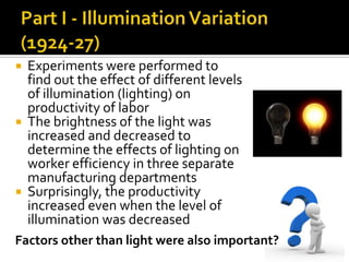  Experiments were performed to
find out the effect of different levels
of illumination (lighting) on
productivity of labor
 The brightness of the light was
increased and decreased to
determine the effects of lighting on
worker efficiency in three separate
manufacturing departments
 Surprisingly, the productivity
increased even when the level of
illumination was decreased
Factors other than light were also important?
 