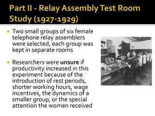  Two small groups of six female
telephone relay assemblers
were selected, each group was
kept in separate rooms
 Researchers were unsure if
productivity increased in this
experiment because of the
introduction of rest periods,
shorter working hours, wage
incentives, the dynamics of a
smaller group, or the special
attention the women received
 