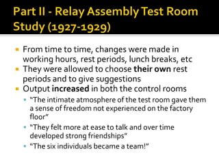  From time to time, changes were made in
working hours, rest periods, lunch breaks, etc
 They were allowed to choose their own rest
periods and to give suggestions
 Output increased in both the control rooms
 “The intimate atmosphere of the test room gave them
a sense of freedom not experienced on the factory
floor”
 “They felt more at ease to talk and over time
developed strong friendships”
 “The six individuals became a team!”
 