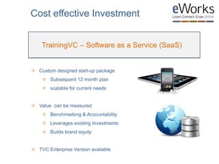 TrainingVC – Software as a Service (SaaS)
Cost effective Investment
 Custom designed start-up package
 Subsequent 12 month plan
 scalable for current needs
 Value can be measured
 Benchmarking & Accountability
 Leverages existing Investments
 Builds brand equity
 TVC Enterprise Version available
 