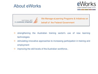  strengthening the Australian training sector's use of new learning
technologies
 stimulating innovative approaches to increasing participation in training and
employment
 improving the skill levels of the Australian workforce..
We Manage eLearning Programs & Initiatives on
behalf of the Federal Government
About eWorks
 