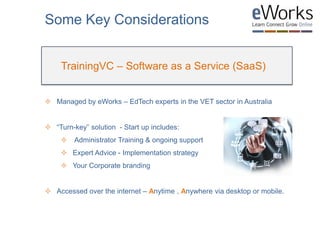  Managed by eWorks – EdTech experts in the VET sector in Australia
 “Turn-key” solution - Start up includes:
 Administrator Training & ongoing support
 Expert Advice - Implementation strategy
 Your Corporate branding
 Accessed over the internet – Anytime , Anywhere via desktop or mobile.
Some Key Considerations
TrainingVC – Software as a Service (SaaS)
 