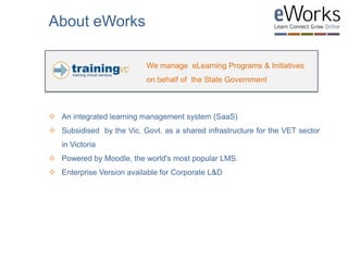  An integrated learning management system (SaaS)
 Subsidised by the Vic. Govt. as a shared infrastructure for the VET sector
in Victoria
 Powered by Moodle, the world's most popular LMS.
 Enterprise Version available for Corporate L&D
We manage eLearning Programs & Initiatives
on behalf of the State Government
About eWorks
 