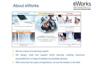  We are a team of e-learning experts
 We design, build and support online learning, creating resources
accessible from a range of desktop and portable devices.
 With more than ten years of experience, we are the leaders in the field.
About eWorks
 