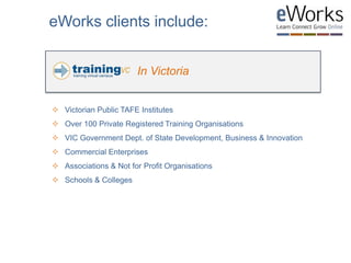 In Victoria
eWorks clients include:
 Victorian Public TAFE Institutes
 Over 100 Private Registered Training Organisations
 VIC Government Dept. of State Development, Business & Innovation
 Commercial Enterprises
 Associations & Not for Profit Organisations
 Schools & Colleges
 