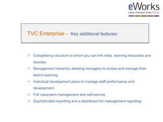 TVC Enterprise - Key additional features:
 Competency structure to which you can link roles, learning resources and
courses
 Management hierarchy allowing managers to review and manage their
team's learning
 Individual development plans to manage staff performance and
development
 Full classroom management and self-service
 Sophisticated reporting and a dashboard for management reporting
 