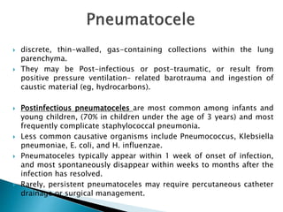  discrete, thin-walled, gas-containing collections within the lung
parenchyma.
 They may be Post-infectious or post-traumatic, or result from
positive pressure ventilation– related barotrauma and ingestion of
caustic material (eg, hydrocarbons).
 Postinfectious pneumatoceles are most common among infants and
young children, (70% in children under the age of 3 years) and most
frequently complicate staphylococcal pneumonia.
 Less common causative organisms include Pneumococcus, Klebsiella
pneumoniae, E. coli, and H. influenzae.
 Pneumatoceles typically appear within 1 week of onset of infection,
and most spontaneously disappear within weeks to months after the
infection has resolved.
 Rarely, persistent pneumatoceles may require percutaneous catheter
drainage or surgical management.
 