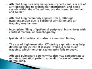  Affected lung parenchyma appears hyperlucent, a result of
air trapping due to bronchiolar obstruction, and blood
vessels within the affected lung are decreased in number
and caliber.
 Affected lung commonly appears small, although
hyperexpansion due to collateral ventilation and air
trapping may be seen.
 Incomplete filling of ipsilateral peripheral bronchioles with
contrast material at bronchography.
 Ipsilateral bronchiectasis also is a common finding.
 The use of high-resolution CT during expiration may help
determine the extent of disease (which is seen as air
trapping) which the chest radiography fails to depict.
 Affected pulmonary parenchyma also may demonstrate a
mosaic attenuation pattern, a result of areas of preserved
normal lung.
 