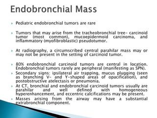  Pediatric endobronchial tumors are rare
 Tumors that may arise from the tracheobronchial tree- carcinoid
tumor (most common), mucoepidermoid carcinoma, and
inflammatory (myofibroblastic) pseudotumor.
 At radiography, a circumscribed central parahilar mass may or
may not be present in the setting of carcinoid tumor.
 80% endobronchial carcinoid tumors are central in location.
Endobronchial tumors rarely are peripheral (manifesting as SPN).
 Secondary signs: ipsilateral air trapping, mucus plugging (seen
as branching V- and Y-shaped areas of opacification), and
postobstructive atelectasis or pneumonia.
 At CT, bronchial and endobronchial carcinoid tumors usually are
parahilar and well defined with homogeneous
hyperenhancement, and eccentric calcifications may be present.
 Masses arising from the airway may have a substantial
extrabronchial component.
 