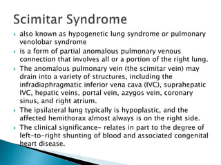  also known as hypogenetic lung syndrome or pulmonary
venolobar syndrome
 is a form of partial anomalous pulmonary venous
connection that involves all or a portion of the right lung.
 The anomalous pulmonary vein (the scimitar vein) may
drain into a variety of structures, including the
infradiaphragmatic inferior vena cava (IVC), suprahepatic
IVC, hepatic veins, portal vein, azygos vein, coronary
sinus, and right atrium.
 The ipsilateral lung typically is hypoplastic, and the
affected hemithorax almost always is on the right side.
 The clinical significance- relates in part to the degree of
left-to-right shunting of blood and associated congenital
heart disease.
 