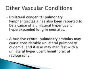  Unilateral congenital pulmonary
lymphangiectasia has also been reported to
be a cause of a unilateral hyperlucent
hyperexpanded lung in neonates.
 A massive central pulmonary embolus may
cause considerable unilateral pulmonary
oligemia, and it also may manifest with a
unilateral hyperlucent hemithorax at
radiography.
 
