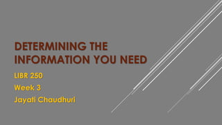 DETERMINING THE 
INFORMATION YOU NEED 
LIBR 250 
Week 3 
Jayati Chaudhuri 
 