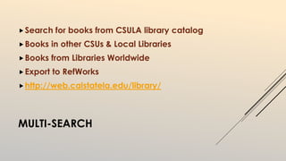 Search for books from CSULA library catalog 
Books in other CSUs & Local Libraries 
Books from Libraries Worldwide 
Export to RefWorks 
http://web.calstatela.edu/library/ 
MULTI-SEARCH 
 